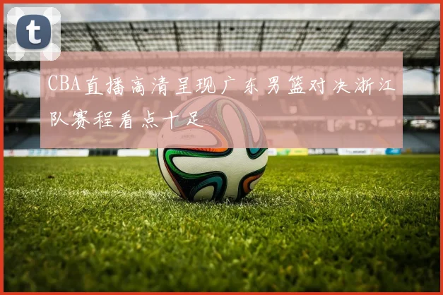 CBA直播高清呈现广东男篮对决浙江队赛程看点十足