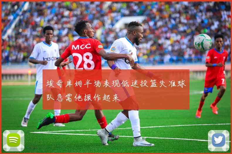 埃奇库姆半场表现低迷投篮失准球队急需他振作起来
