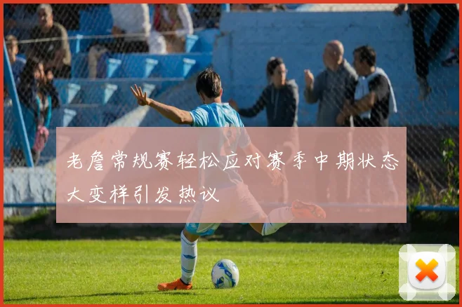 老詹常规赛轻松应对赛季中期状态大变样引发热议