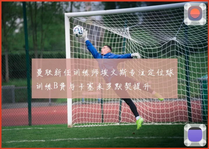 曼联新任训练师埃文斯专注定位球训练B费与卡塞米罗默契提升