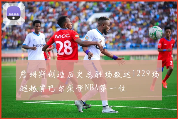 詹姆斯创造历史总胜场数达1229场超越贾巴尔荣登NBA第一位