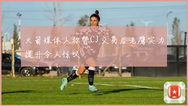 火箭媒体人称赞CJ交易后老鹰实力提升令人惊叹
