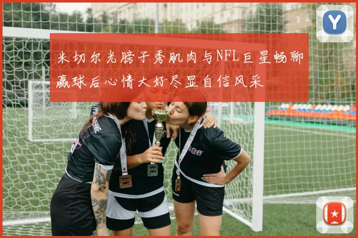 米切尔光膀子秀肌肉与NFL巨星畅聊赢球后心情大好尽显自信风采