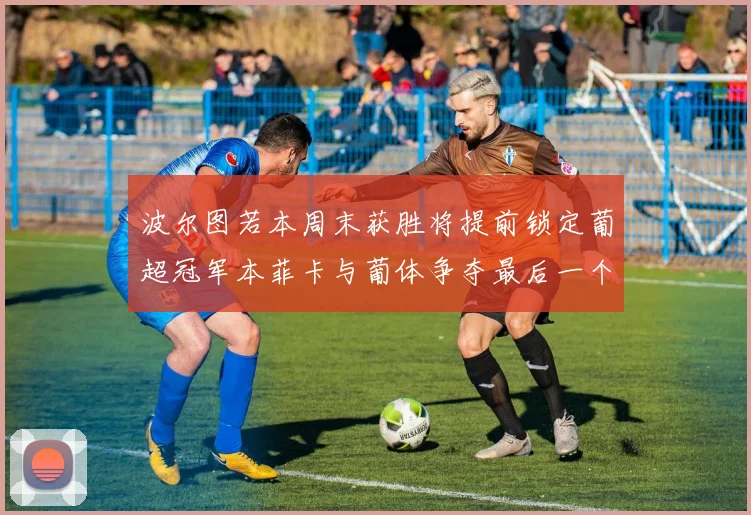 波尔图若本周末获胜将提前锁定葡超冠军本菲卡与葡体争夺最后一个欧冠名额