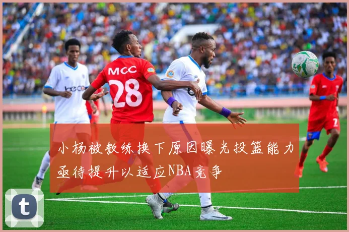 小杨被教练换下原因曝光投篮能力亟待提升以适应NBA竞争
