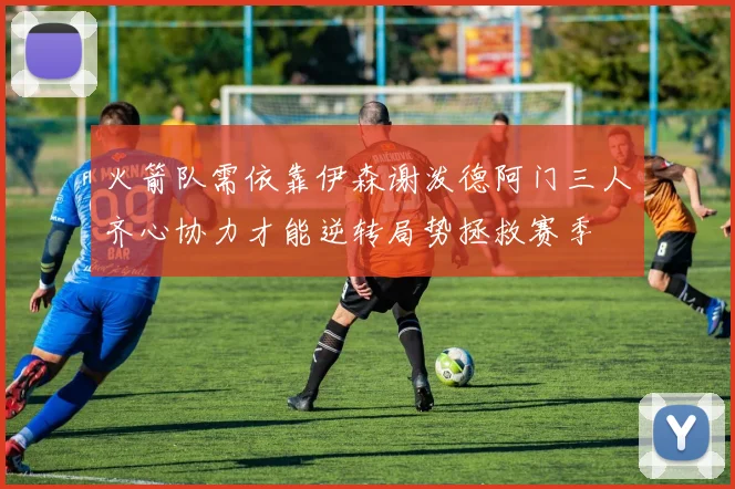 火箭队需依靠伊森谢泼德阿门三人齐心协力才能逆转局势拯救赛季