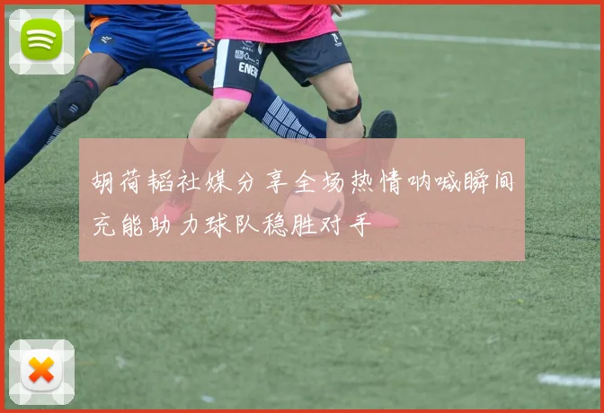 胡荷韬社媒分享全场热情呐喊瞬间充能助力球队稳胜对手
