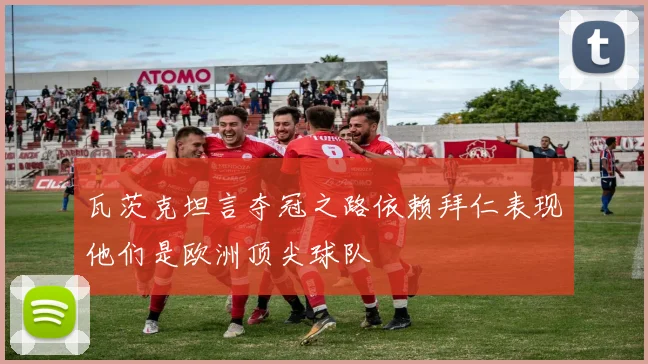 瓦茨克坦言夺冠之路依赖拜仁表现他们是欧洲顶尖球队
