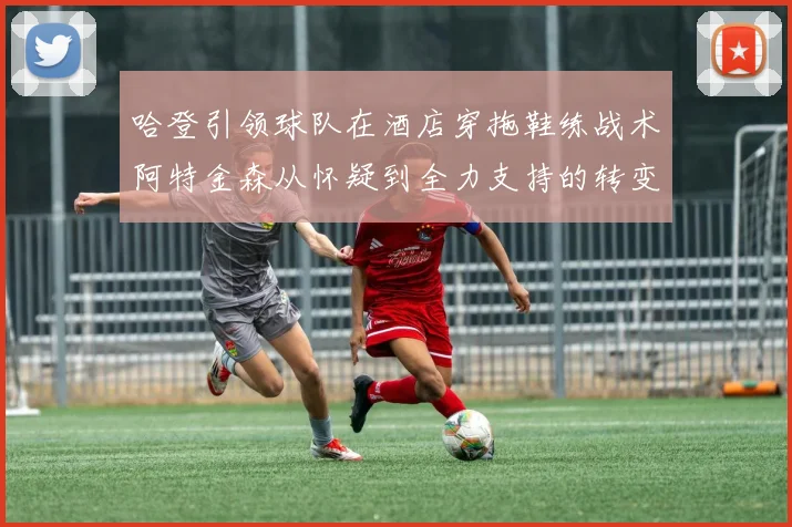 哈登引领球队在酒店穿拖鞋练战术阿特金森从怀疑到全力支持的转变