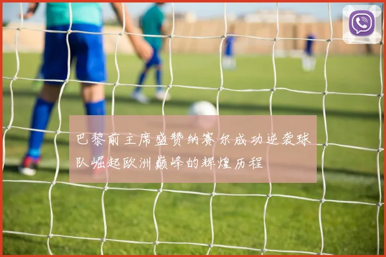 巴黎前主席盛赞纳赛尔成功逆袭球队崛起欧洲巅峰的辉煌历程