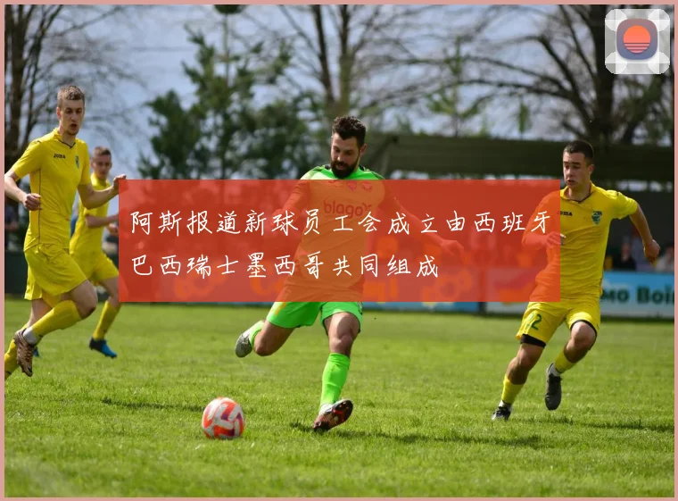 阿斯报道新球员工会成立由西班牙巴西瑞士墨西哥共同组成