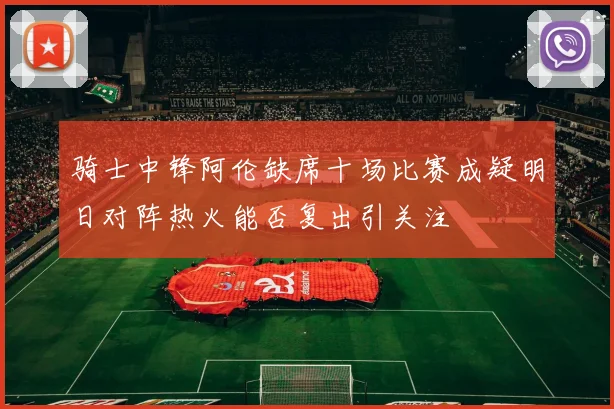 骑士中锋阿伦缺席十场比赛成疑明日对阵热火能否复出引关注
