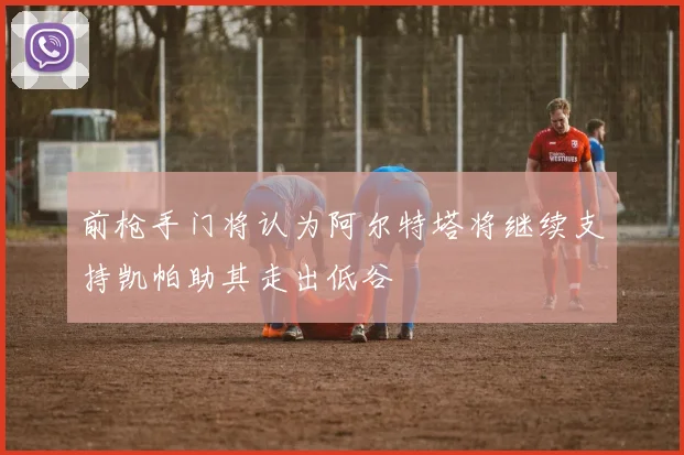 前枪手门将认为阿尔特塔将继续支持凯帕助其走出低谷
