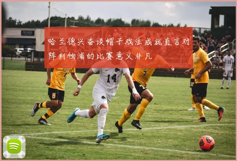 哈兰德兴奋谈帽子戏法成就直言对阵利物浦的比赛意义非凡