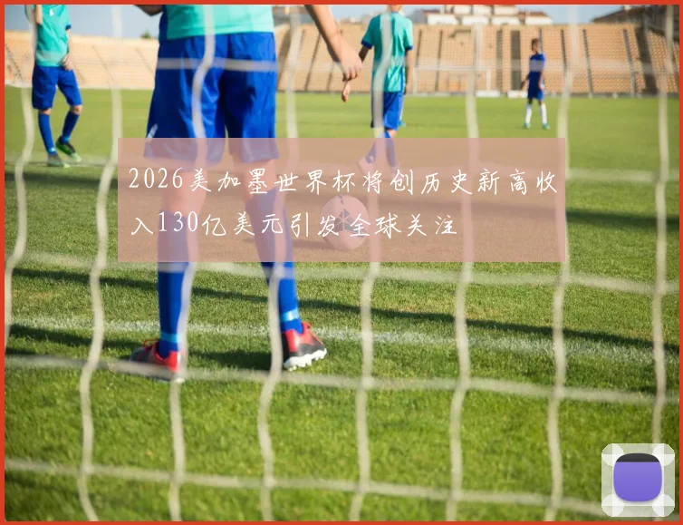 2026美加墨世界杯将创历史新高收入130亿美元引发全球关注