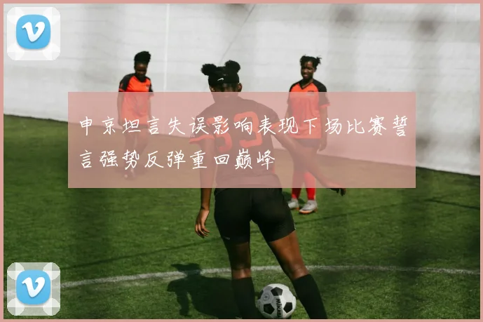 申京坦言失误影响表现下场比赛誓言强势反弹重回巅峰