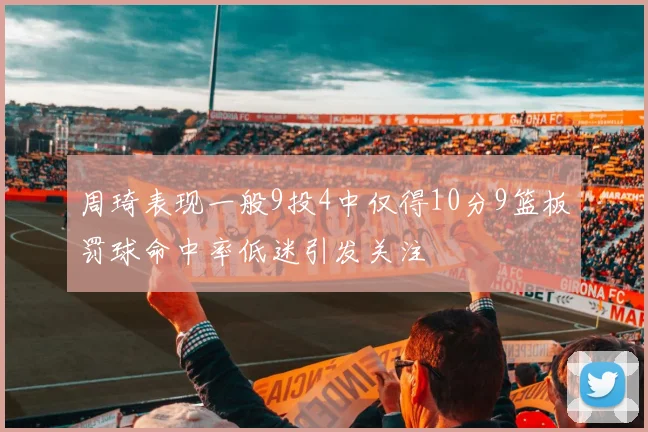周琦表现一般9投4中仅得10分9篮板罚球命中率低迷引发关注