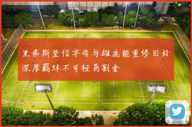 里弗斯坚信字母与雄鹿能重修旧好深厚羁绊不可轻易割舍