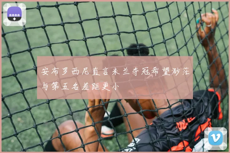 安布罗西尼直言米兰夺冠希望渺茫与第五名差距更小