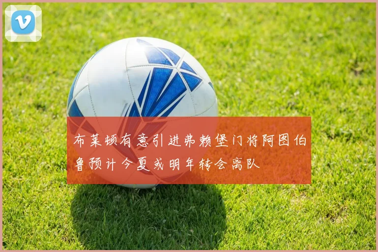 布莱顿有意引进弗赖堡门将阿图伯鲁预计今夏或明年转会离队