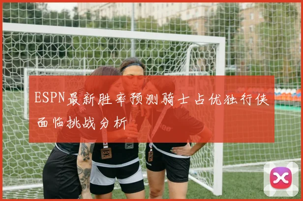 ESPN最新胜率预测骑士占优独行侠面临挑战分析