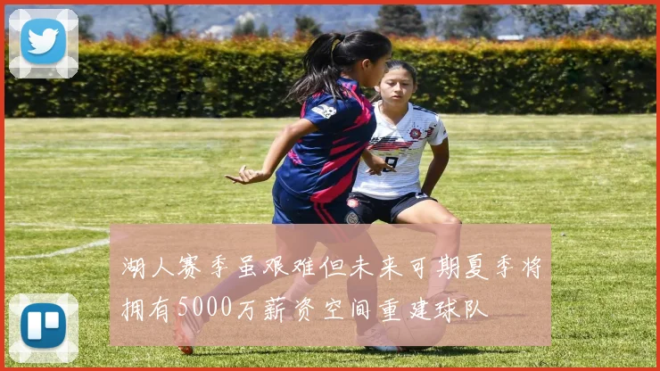 湖人赛季虽艰难但未来可期夏季将拥有5000万薪资空间重建球队
