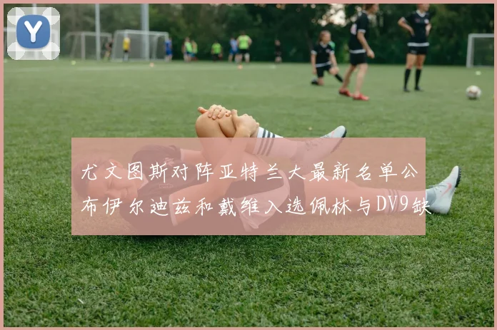 尤文图斯对阵亚特兰大最新名单公布伊尔迪兹和戴维入选佩林与DV9缺席