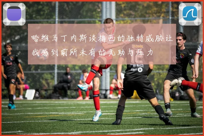 哈维马丁内斯谈梅西的独特威胁让我感到前所未有的无助与压力