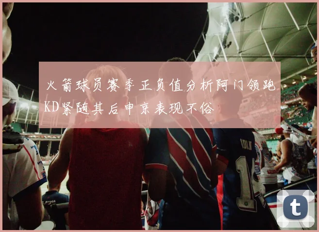 火箭球员赛季正负值分析阿门领跑KD紧随其后申京表现不俗